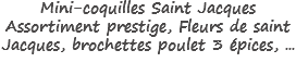 Mini-coquilles Saint Jacques
Assortiment prestige, Fleurs de saint Jacques, brochettes poulet 3 épices, ...