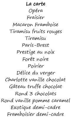 La carte
Opéra
Fraisier
Macaron Framboise
Tiramisu fruits rouges
Tiramisu
Paris-Brest
Prestige au noix
Forêt noire
Poirier
Délice du verger
Charlotte vanille chocolat
Gâteau truffe chocolat
Rond 3 chocolats
Rond vanille pomme caramel
Exotique demi-cadre
Framboisier demi-cadre